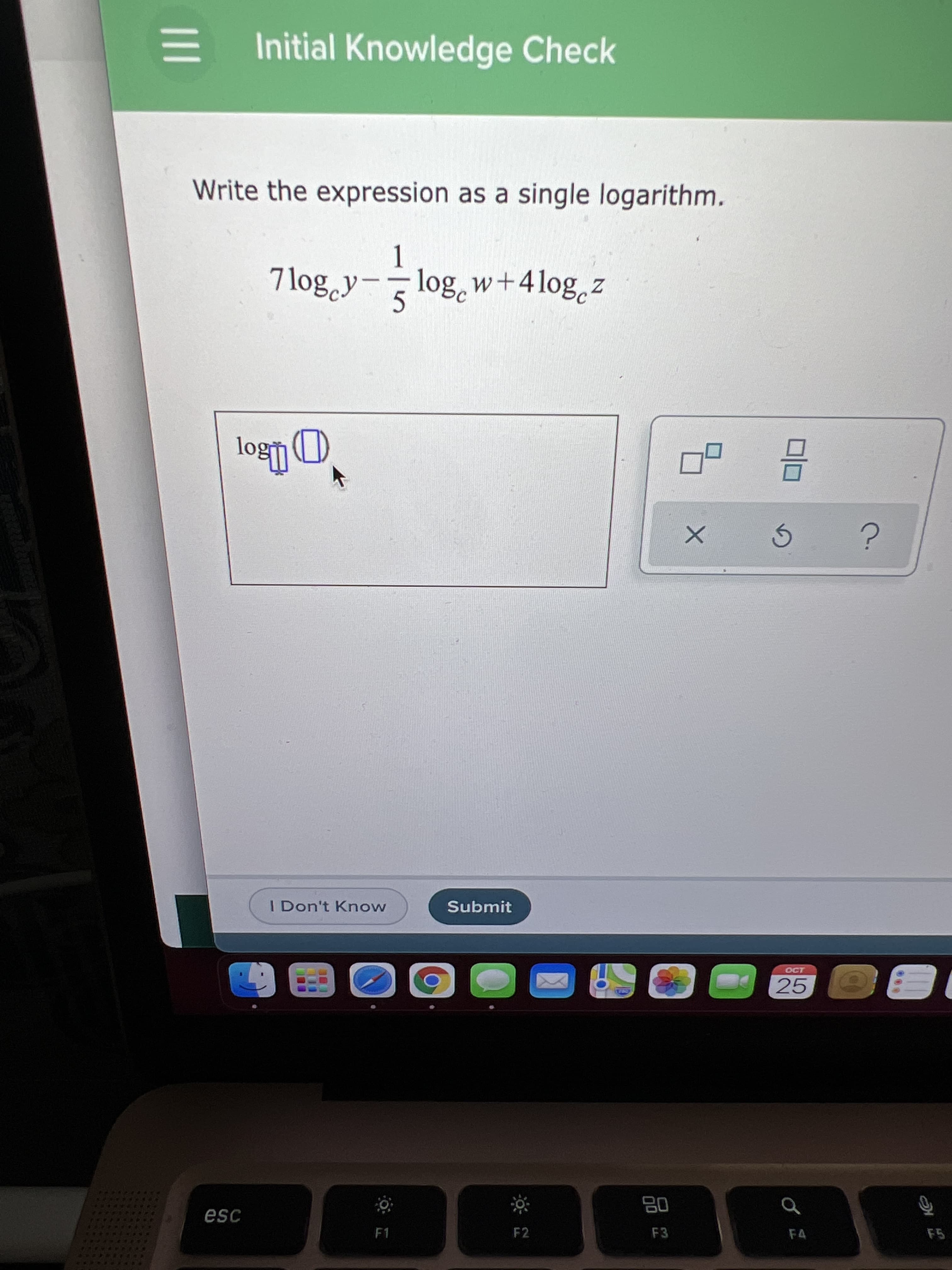 Initial Knowledge Check
Write the expression as a single logarithm.
7log.y-
-log, w+4log,z
5.
I Don't Know
Submit
25
品
F3
esc
F1
F2
F4
