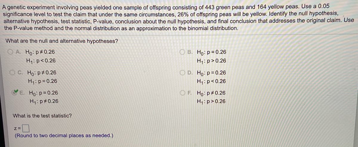 A genetic experiment involving peas yielded one sample of offspring consisting of 443 green peas and 164 yellow peas. Use a 0.05
significance level to test the claim that under the same circumstances, 26% of offspring peas will be yellow. Identify the null hypothesis,
alternative hypothesis, test statistic, P-value, conclusion about the null hypothesis, and final conclusion that addresses the original claim. Use
the P-value method and the normal distribution as an approximation to the binomial distribution.
What are the null and alternative hypotheses?
O A. Ho: p#0.26
O B. Ho: p= 0.26
H1: p<0.26
H1:p>0.26
OC. Ho: p 0.26
O D. Ho: p=0.26
H1:p=0.26
H1: p<0.26
E. Ho: p=0.26
H: p#0.26
O F. Ho: p#0.26
H1: p>0.26
What is the test statistic?
(Round to two decimal places as needed.)
