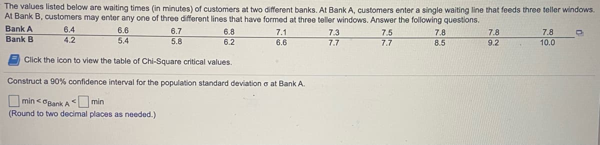 The values listed below are waiting times (in minutes) of customers at two different banks. At Bank A, customers enter a single waiting line that feeds three teller windows.
At Bank B, customers may enter any one of three different lines that have formed at three teller windows. Answer the following questions.
Bank A
Bank B
6.4
6.6
6.7
6.8
7.1
7.3
7.5
7.8
7.8
7.8
4.2
5.4
5.8
6.2
6.6
7.7
7.7
8.5
9.2
10.0
Click the icon to view the table of Chi-Square critical values.
Construct a 90% confidence interval for the population standard deviation o at Bank A.
min <OBank A < min
(Round to two decimal places as needed.)
