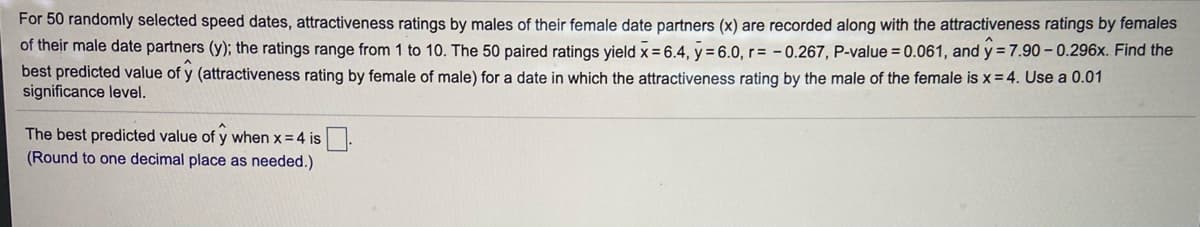 For 50 randomly selected speed dates, attractiveness ratings by males of their female date partners (x) are recorded along with the attractiveness ratings by females
of their male date partners (y); the ratings range from 1 to 10. The 50 paired ratings yield x= 6.4, y = 6.0, r= - 0.267, P-value = 0.061, and y= 7.90- 0.296x. Find the
best predicted value of y (attractiveness rating by female of male) for a date in which the attractiveness rating by the male of the female is x= 4. Use a 0.01
significance level.
The best predicted value of y when x= 4 is.
(Round to one decimal place as needed.)
