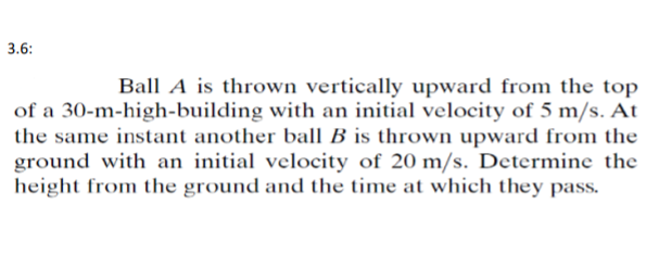 3.6:
Ball A is thrown vertically upward from the top
of a 30-m-high-building with an initial velocity of 5 m/s. At
the same instant another ball B is thrown upward from the
ground with an initial velocity of 20 m/s. Determine the
height from the ground and the time at which they pass.
