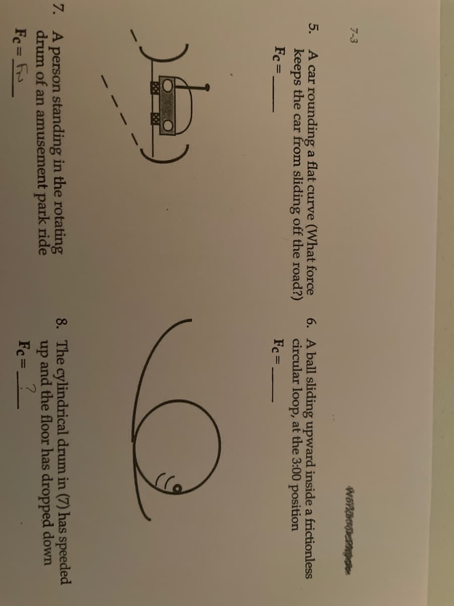 7-3
5.
A car rounding a flat curve (What force
keeps the car from sliding off the road?)
6. A ball sliding upward inside a frictionless
circular loop, at the 3:00 position
Fc =.
Fc =.
7. A person standing in the rotating
drum of an amusement park ride
8. The cylindrical drum in (7) has speeded
up and the floor has dropped down
Fc= F
Fc =
%3D
