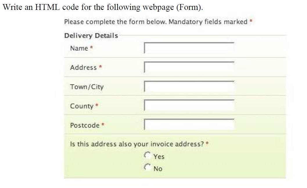 Write an HTML code for the following webpage (Form).
Please complete the form below. Mandatory fields marked *
Delivery Details
Name *
Address *
Town/City
County *
Postcode *
Is this address also your invoice address? *
Yes
( NO
