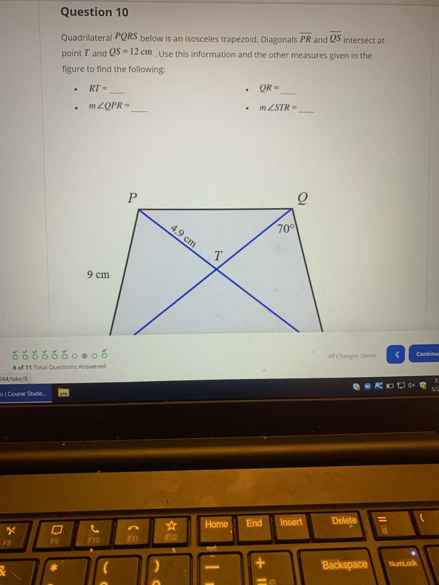 Question 10
Quadrilateral PQRS below is an isosceles trapezoid. Diagonals PR and QS intersect at
point T and QS = 12 cm , Use this information and the other measures given in the
figure to find the following:
RT =
QR =
m ZQPR =
m ZSTR =
4.9 cm
70°
9 cm
All Changes Saved
Continu
8 of 11 Total Questions Answered
244/take/8
5/2
DI Course Stude.
Home
End
Insert
Delete
F10
F11
F12
F8
F9
Backspace
NumLock
Il
