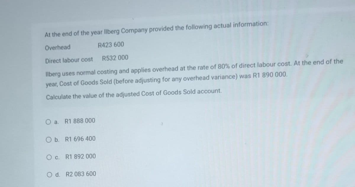 At the end of the year llberg Company provided the following actual information:
Overhead
R423 600
Direct labour cost
R532 000
llberg uses normal costing and applies overhead at the rate of 80% of direct labour cost. At the end of the
year, Cost of Goods Sold (before adjusting for any overhead variance) was R1 890 000.
Calculate the value of the adjusted Cost of Goods Sold account.
O a. R1 888 000
O b. R1 696 400
O c. R1 892 000
O d. R2 083 600
0