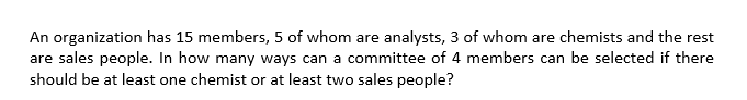 An organization has 15 members, 5 of whom are analysts, 3 of whom are chemists and the rest
are sales people. In how many ways can a committee of 4 members can be selected if there
should be at least one chemist or at least two sales people?
