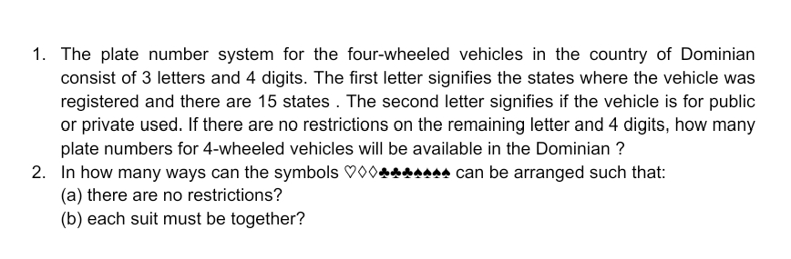 1. The plate number system for the four-wheeled vehicles in the country of Dominian
consist of 3 letters and 4 digits. The first letter signifies the states where the vehicle was
registered and there are 15 states . The second letter signifies if the vehicle is for public
or private used. If there are no restrictions on the remaining letter and 4 digits, how many
plate numbers for 4-wheeled vehicles will be available in the Dominian ?
2. In how many ways can the symbols V00.
(a) there are no restrictions?
(b) each suit must be together?
AA can be arranged such that:
