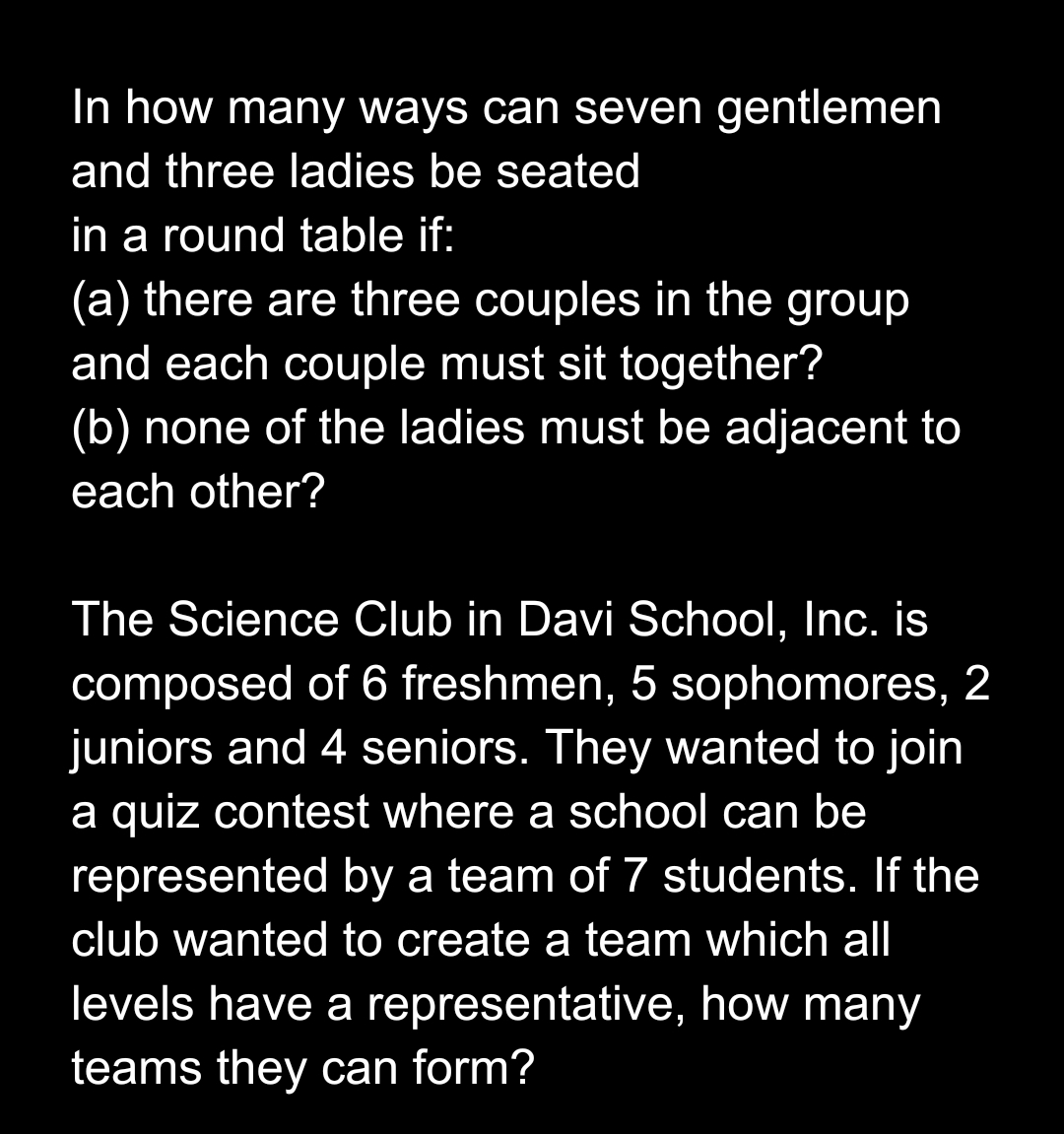 In how many ways can seven gentlemen
and three ladies be seated
in a round table if:
(a) there are three couples in the group
and each couple must sit together?
(b) none of the ladies must be adjacent to
each other?
The Science Club in Davi School, Inc. is
composed of 6 freshmen, 5 sophomores, 2
juniors and 4 seniors. They wanted to join
a quiz contest where a school can be
represented by a team of 7 students. If the
club wanted to create a team which all
levels have a representative, how many
teams they can form?
