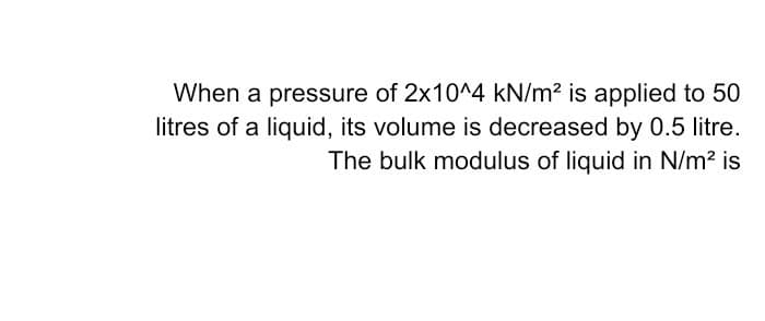 When a pressure of 2x10^4 kN/m? is applied to 50
litres of a liquid, its volume is decreased by 0.5 litre.
The bulk modulus of liquid in N/m? is
