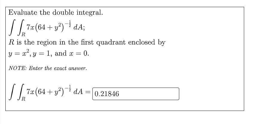 Evaluate the double integral.
| 7z (64 + y*) dA;
R is the region in the first quadrant enclosed by
y = x", y = 1, and x = 0.
NOTE: Enter the exact answer.
/ 7<(64 + v*) * dA = [0,21846
= 0.21846
R
