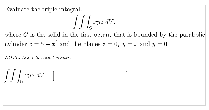 Evaluate the triple integral.
xyz dV,
where G is the solid in the first octant that is bounded by the parabolic
cylinder z = 5 – x² and the planes z = 0, y = x and y = 0.
-
NOTE: Enter the exact answer.
xyz dV =
