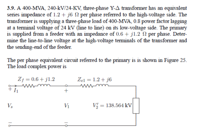 3.9. A 400-MVA, 240-kV/24-KV, three-phase Y-A transformer has an equivalent
series impedance of 1.2 + j6 N per phase referred to the high-voltage side. The
transformer is supplying a three-phase load of 400-MVA, 0.8 power factor lagging
at a terminal voltage of 24 kV (line to line) on its low-voltage side. The primary
is supplied from a feeder with an impedance of 0.6 + j1.2 N per phase. Deter-
mine the line-to-line voltage at the high-voltage terminals of the transformer and
the sending-end of the feeder.
The per phase equivalent circuit referred to the primary is is shown in Figure 25.
The load complex power is
Zj = 0.6 + j1.2
Zel = 1.2 + j6
%3D
+ I1
Vs
Vi
V = 138.564 kV
