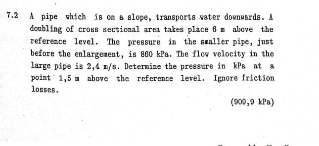 7.2 A pipe . which is on a slope, transports water downwards. A
doubling of cross sectional area takes place 6 m above the
reference level. The pressure in the smaller pipe, just
before the enlargement, is 860 kPa. The flow velocity in the
large pipe is 2,4 m/s. Determine the pressure in kPa at a
point 1,5 m above the reference level. Ignore friction
losses.
(909,9 kPa)
