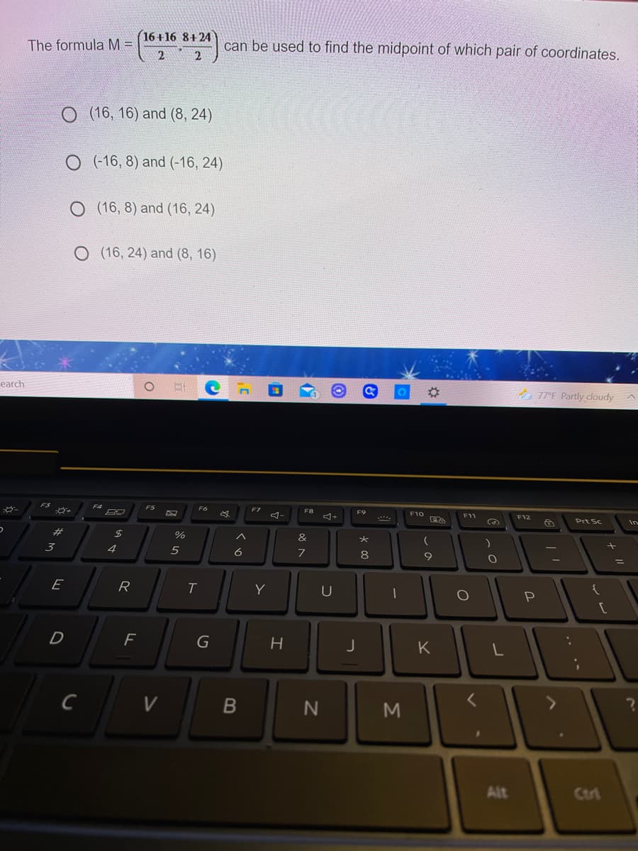 16+16 8+24
2 2
The formula M =
can be used to find the midpoint of which pair of coordinates.
O (16, 16) and (8, 24)
O (16, 8) and (-16, 24)
O (16, 8) and (16, 24)
O (16, 24) and (8, 16)
earch
01
A 77°F Partly cloudy
F4
F5
F6
F7
F8
F9
F10
F11
F12
Prt Sc
In
#3
%
&
3
4.
5
6
7
8
%3D
E
R
T
Y
{
D
H
K
C
V
Alt
Ctri
ト
