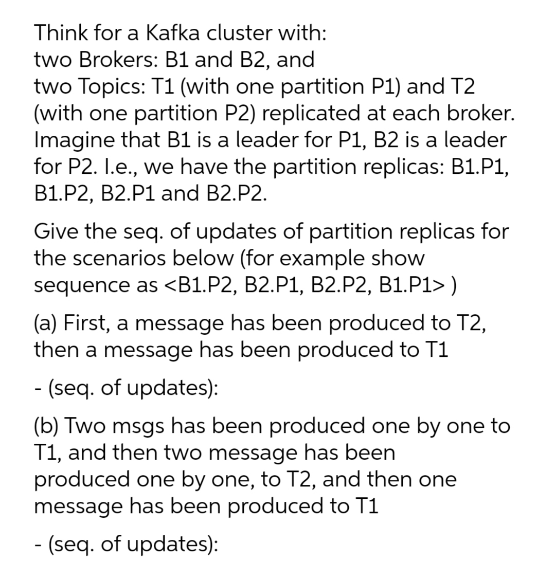 Think for a Kafka cluster with:
two Brokers: B1 and B2, and
two Topics: T1 (with one partition P1) and T2
(with one partition P2) replicated at each broker.
Imagine that B1 is a leader for P1, B2 is a leader
for P2. I.e., we have the partition replicas: B1.P1,
B1.P2, B2.P1 and B2.P2.
Give the seq. of updates of partition replicas for
the scenarios below (for example show
sequence as <B1.P2, B2.P1, B2.P2, B1.P1> )
(a) First, a message has been produced to T2,
then a message has been produced to T1
- (seq. of updates):
(b) Two msgs has been produced one by one to
T1, and then two message has been
produced one by one, to T2, and then one
message has been produced to T1
6.
- (seq. of updates):
