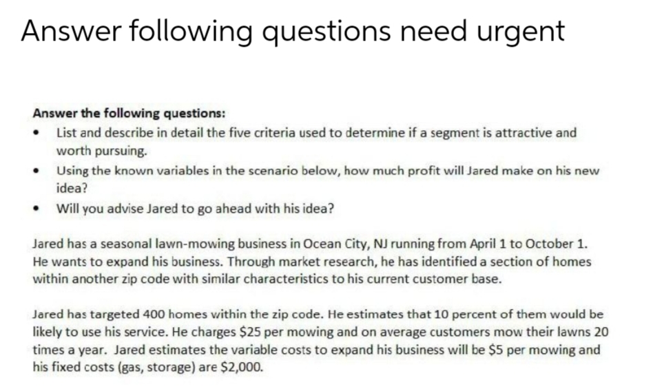 Answer following questions need urgent
Answer the following questions:
List and describe in detail the five criteria used to determine if a segment is attractive and
worth pursuing.
Using the known variables in the scenario below, how much profit will Jared make on his new
idea?
Will you advise Jared to go ahead with his idea?
Jared has a seasonal lawn-mowing business in Ocean City, NJ running from April 1 to October 1.
He wants to expand his business. Through market research, he has identified a section of homes
within another zip code with similar characteristics to his current customer base.
Jared has targeted 400 homes within the zip code. He estimates that 10 percent of them would be
likely to use his service. He charges $25 per mowing and on average customers mow their lawns 20
times a year. Jared estimates the variable costs to expand his business will be $5 per mowing and
his fixed costs (gas, storage) are $2,000.
