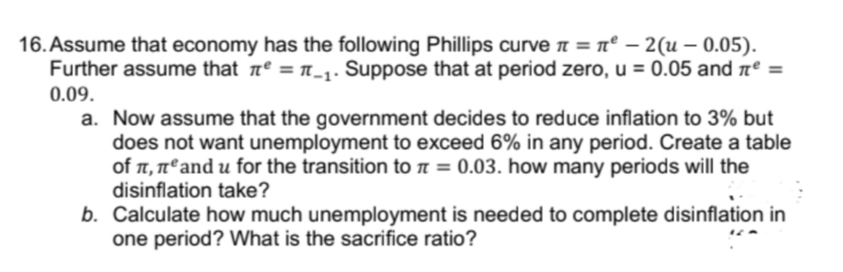 16. Assume that economy has the following Phillips curve n = n° – 2(u – 0.05).
Further assume that nº = n_1: Suppose that at period zero, u = 0.05 and aº =
0.09.
a. Now assume that the government decides to reduce inflation to 3% but
does not want unemployment to exceed 6% in any period. Create a table
of , nºand u for the transition to n = 0.03. how many periods will the
disinflation take?
b. Calculate how much unemployment is needed to complete disinflation in
one period? What is the sacrifice ratio?
