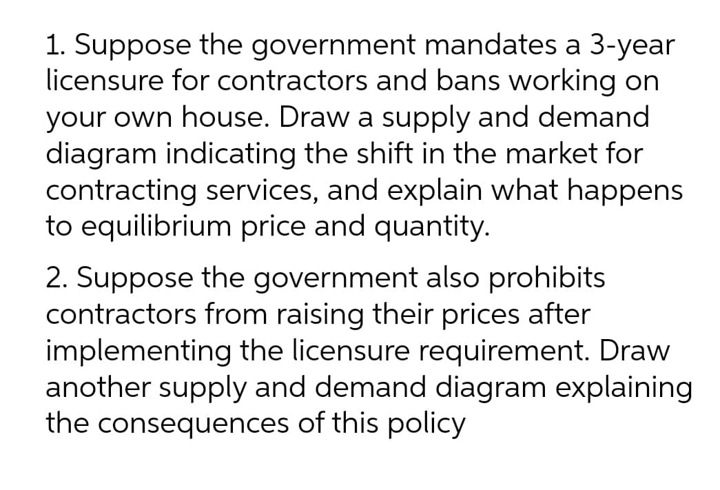 1. Suppose the government mandates a 3-year
licensure for contractors and bans working on
your own house. Draw a supply and demand
diagram indicating the shift in the market for
contracting services, and explain what happens
to equilibrium price and quantity.
2. Suppose the government also prohibits
contractors from raising their prices after
implementing the licensure requirement. Draw
another supply and demand diagram explaining
the consequences of this policy
