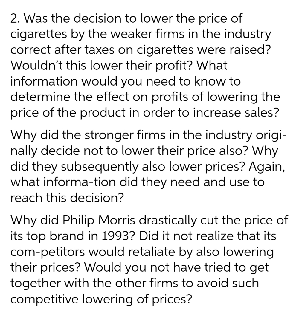 2. Was the decision to lower the price of
cigarettes by the weaker firms in the industry
correct after taxes on cigarettes were raised?
Wouldn't this lower their profit? What
information would you need to know to
determine the effect on profits of lowering the
price of the product in order to increase sales?
Why did the stronger firms in the industry origi-
nally decide not to lower their price also? Why
did they subsequently also lower prices? Again,
what informa-tion did they need and use to
reach this decision?
Why did Philip Morris drastically cut the price of
its top brand in 1993? Did it not realize that its
com-petitors would retaliate by also lowering
their prices? Would you not have tried to get
together with the other firms to avoid such
competitive lowering of prices?
