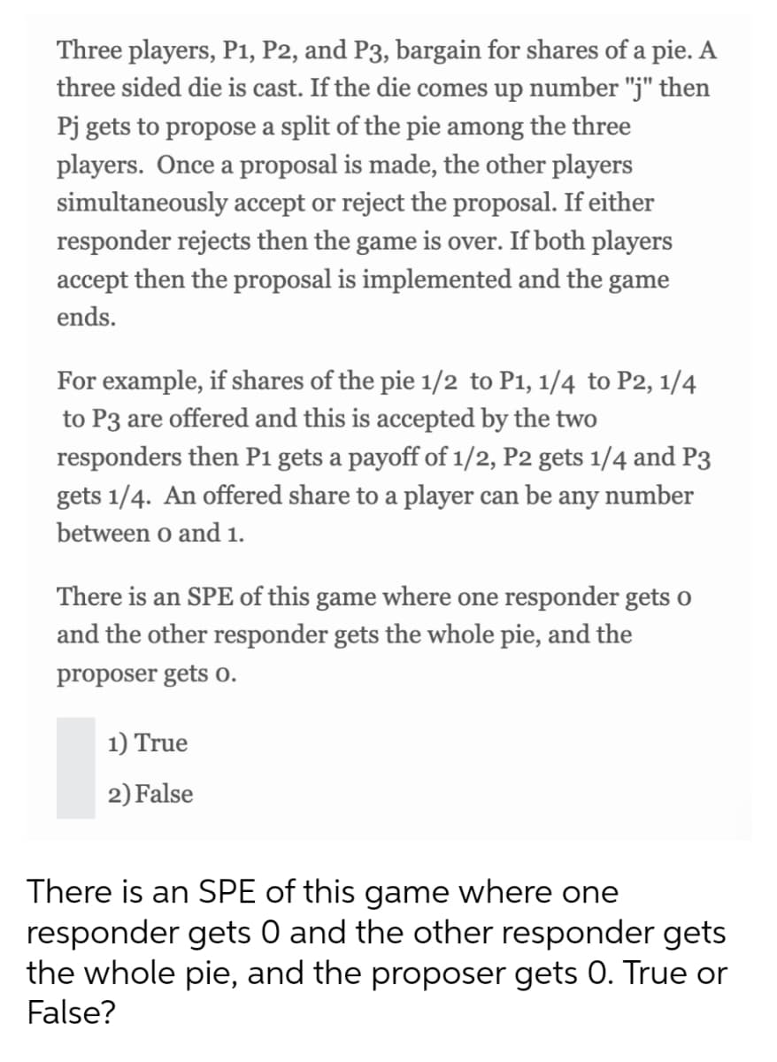 Three players, P1, P2, and P3, bargain for shares of a pie. A
three sided die is cast. If the die comes up number "j" then
Pj gets to propose a split of the pie among the three
players. Once a proposal is made, the other players
simultaneously accept or reject the proposal. If either
responder rejects then the game is over. If both players
accept then the proposal is implemented and the game
ends.
For example, if shares of the pie 1/2 to P1, 1/4 to P2, 1/4
to P3 are offered and this is accepted by the two
responders then P1 gets a payoff of 1/2, P2 gets 1/4 and P3
gets 1/4. An offered share to a player can be any number
between o and 1.
There is an SPE of this game where one responder gets o
and the other responder gets the whole pie, and the
proposer gets o.
1) True
2) False
There is an SPE of this game where one
responder gets 0 and the other responder gets
the whole pie, and the proposer gets 0. True or
False?
