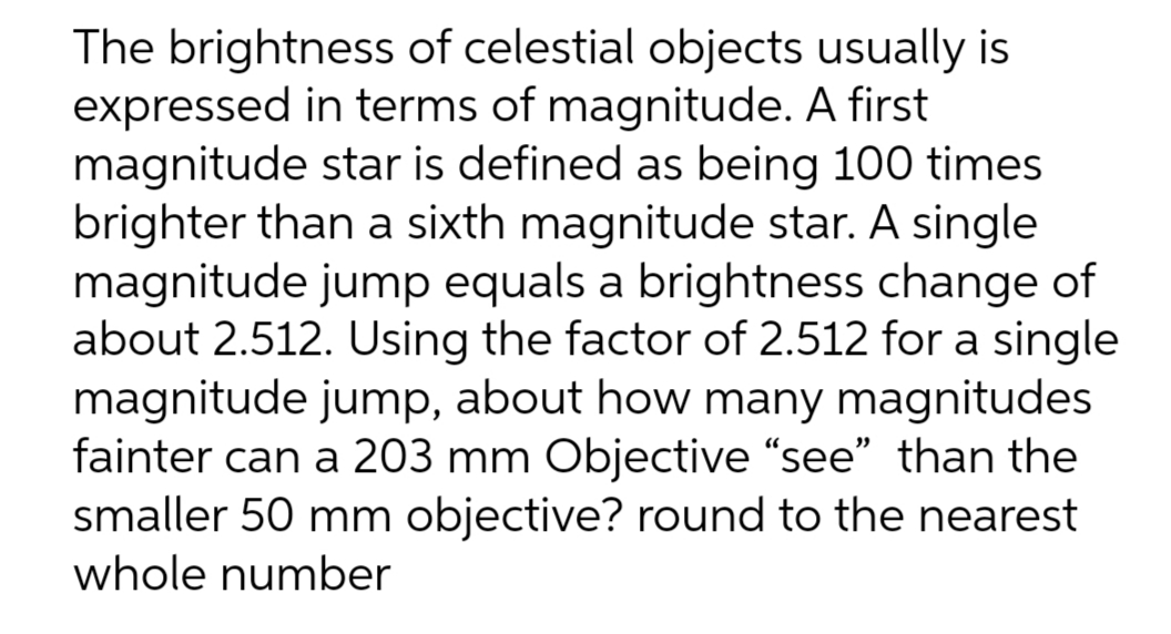 The brightness of celestial objects usually is
expressed in terms of magnitude. A first
magnitude star is defined as being 100 times
brighter than a sixth magnitude star. A single
magnitude jump equals a brightness change of
about 2.512. Using the factor of 2.512 for a single
magnitude jump, about how many magnitudes
fainter can a 203 mm Objective "see" than the
smaller 50 mm objective? round to the nearest
whole number
