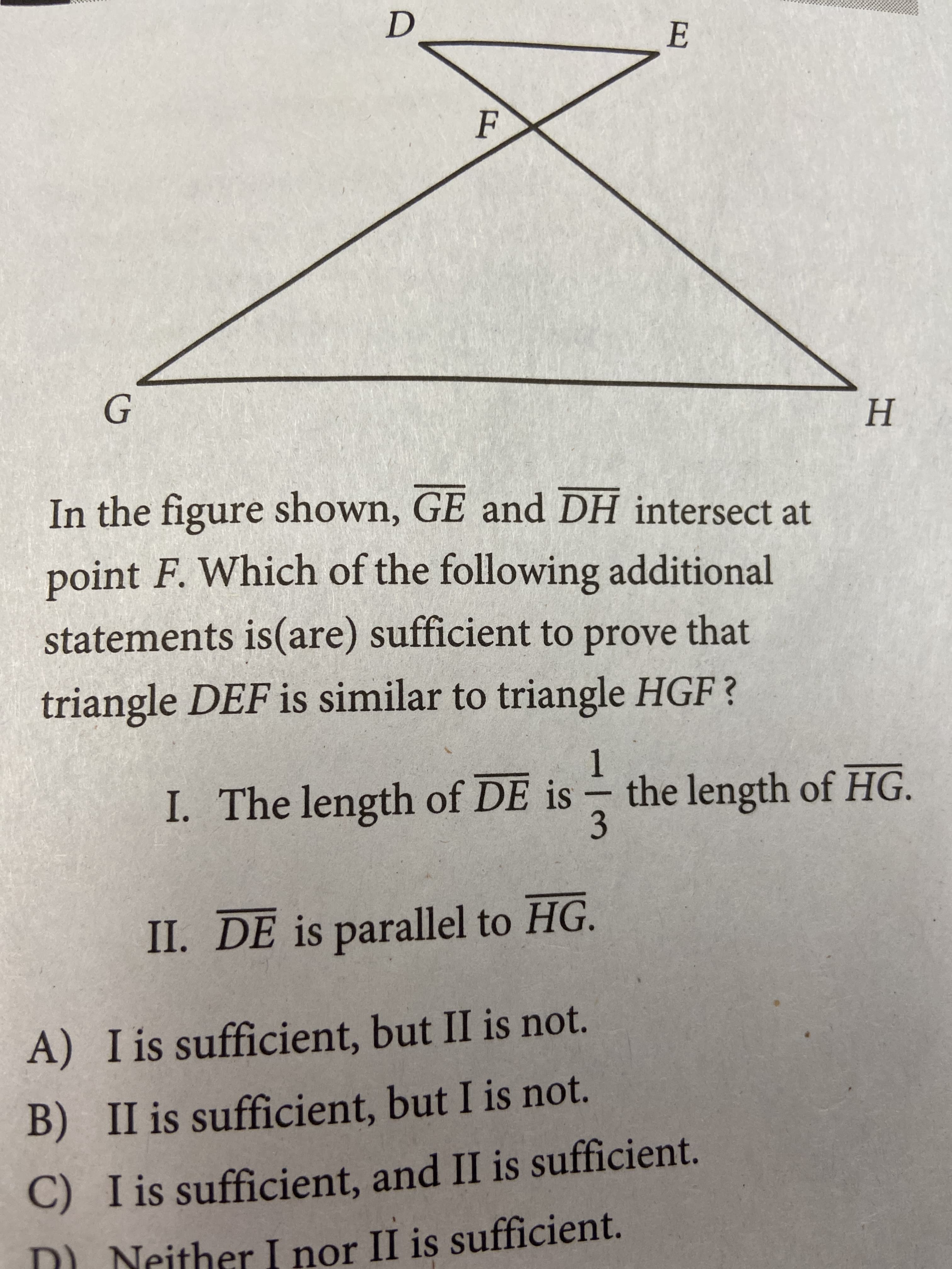 F
H.
In the figure
shown, GE and DH intersect at
point F. Which of the following additional
statements is(are) sufficient to prove that
triangle DEF is similar to triangle HGF?
I. The length of DE is
1.
the length of HG.
3.
II. DE is parallel to HG.
A) I is sufficient, but II is not.
B) II is sufficient, but I is not.
C) I is sufficient, and II is sufficient.
D Neither I nor II is sufficient.
