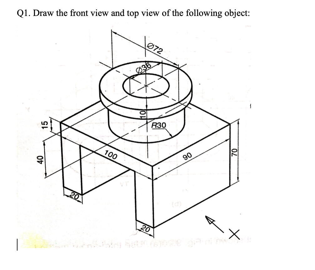 Q1. Draw the front view and top view of the following object:
Ø72
R30
100
90
20
|
15
