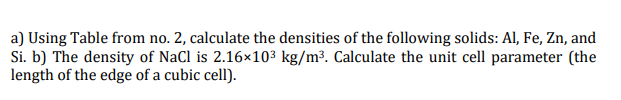 a) Using Table from no. 2, calculate the densities of the following solids: Al, Fe, Zn, and
Si. b) The density of NaCl is 2.16×10³ kg/m³. Calculate the unit cell parameter (the
length of the edge of a cubic cell).