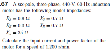 .67 A six-pole, three-phase, 440-V, 60-Hz induction
motor has the following model impedances:
Rs = 0.8 2
Xs = 0.7 2
RR = 0.3 2
XR = 0.7 2
X, = 35 2
Calculate the input current and power factor of the
motor for a speed of 1,200 r/min.

