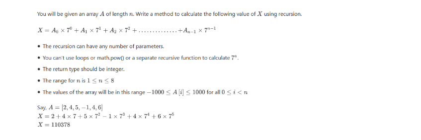 You will be given an array A of length n. Write a method to calculate the following value of X using recursion.
X = Ao x 7° + A1 x 7' + Az × 7² +.
+An-1 x 7"-1
• The recursion can have any number of parameters.
You can't use loops or math.pow() or a separate recursive function to calculate 7".
The return type should be integer.
• The range for n is 1<n<8
• The values of the array will be in this range – 1000 < A [i] < 1000 for all 0 <i<n
Say, A = [2,4, 5, –1, 4, 6]
X = 2 + 4 x 7+ 5 x 72 - 1 x 78 + 4 x 7* + 6 x 75
X = 110378
