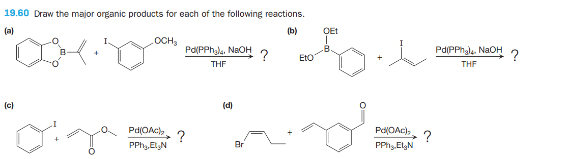 19.60 Draw the major organic products for each of the following reactions.
(a)
(b)
OEt
LOCH3
Pd(PPH3)4, NaOH
EtO
Pd(PPh)4, NaOH
-?
THE
THE
(c)
(d)
Pd(OAc)2
Pd(OAc)2.
?
PPH3,EtgN
?
PPH3,EtgN
Br
