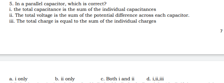 5. In a parallel capacitor, which is correct?
i. the total capacitance is the sum of the individual capacitances
ii. The total voltage is the sum of the potential difference across each capacitor.
iii. The total charge is equal to the sum of the individual charges
a. i only
b. ii only
c. Both i and ii
d. i,ii,iii
