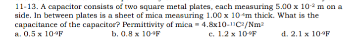11-13. A capacitor consists of two square metal plates, each measuring 5.00 x 10-2 m on a
side. In between plates is a sheet of mica measuring 1.00 x 10-4m thick. What is the
capacitance of the capacitor? Permittivity of mica = 4.8x10-1!C²/Nm²
а. 0.5 х 109F
b. 0.8 x 10-9F
с. 1.2 х 10-9F
d. 2.1 x 10-9F
