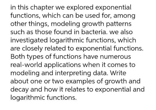 in this chapter we explored exponential
functions, which can be used for, among
other things, modeling growth patterns
such as those found in bacteria. we also
investigated logarithmic functions, which
are closely related to exponential functions.
Both types of functions have numerous
real-world applications when it comes to
modeling and interpreting data. Write
about one or two examples of growth and
decay and how it relates to exponential and
logarithmic functions.
