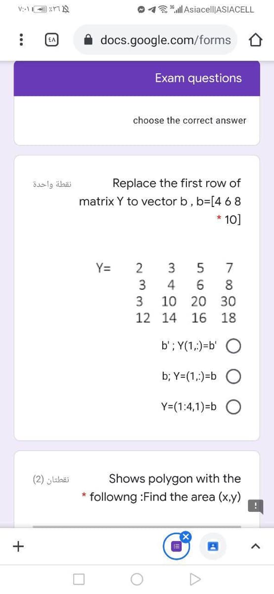 012"ll Asiacell|ASIACELL
docs.google.com/forms
Exam questions
choose the correct answer
نقطة واحدة
Replace the first row of
matrix Y to vector b, b=[4 68
* 10]
Y=
2
7
3
4
6.
8.
3
10
20
30
12 14
16
18
b'; Y(1,:)=b'
b; Y=(1,:)=b
Y=(1:4,1)=b
Shows polygon with the
followng :Find the area (x,y)
نقطتان )2(
+
