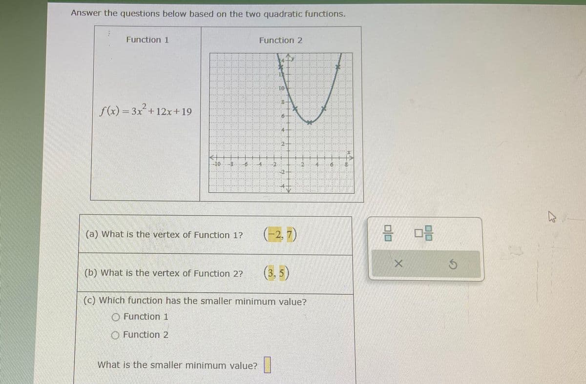 Answer the questions below based on the two quadratic functions.
Function 1
f(x) = 3x² + 12x+19
-10.
.co
(a) What is the vertex of Function 1?
NOU
Function 2
4
What is the smaller minimum value?
DO
5
+
2
15
(b) What is the vertex of Function 2? (3.5)
37
(-2,7)
(c) Which function has the smaller minimum value?
Function 1
Function 2
50
21
C
30 3
Ś
B