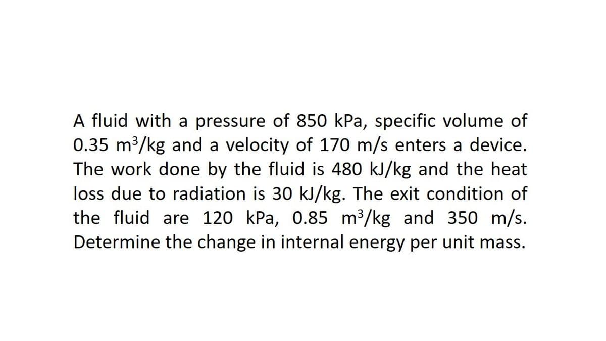A fluid with a pressure of 850 kPa, specific volume of
0.35 m3/kg and a velocity of 170 m/s enters a device.
The work done by the fluid is 480 kJ/kg and the heat
loss due to radiation is 30 kJ/kg. The exit condition of
the fluid are 120 kPa, 0.85 m3/kg and 350 m/s.
Determine the change in internal energy per unit mass.
