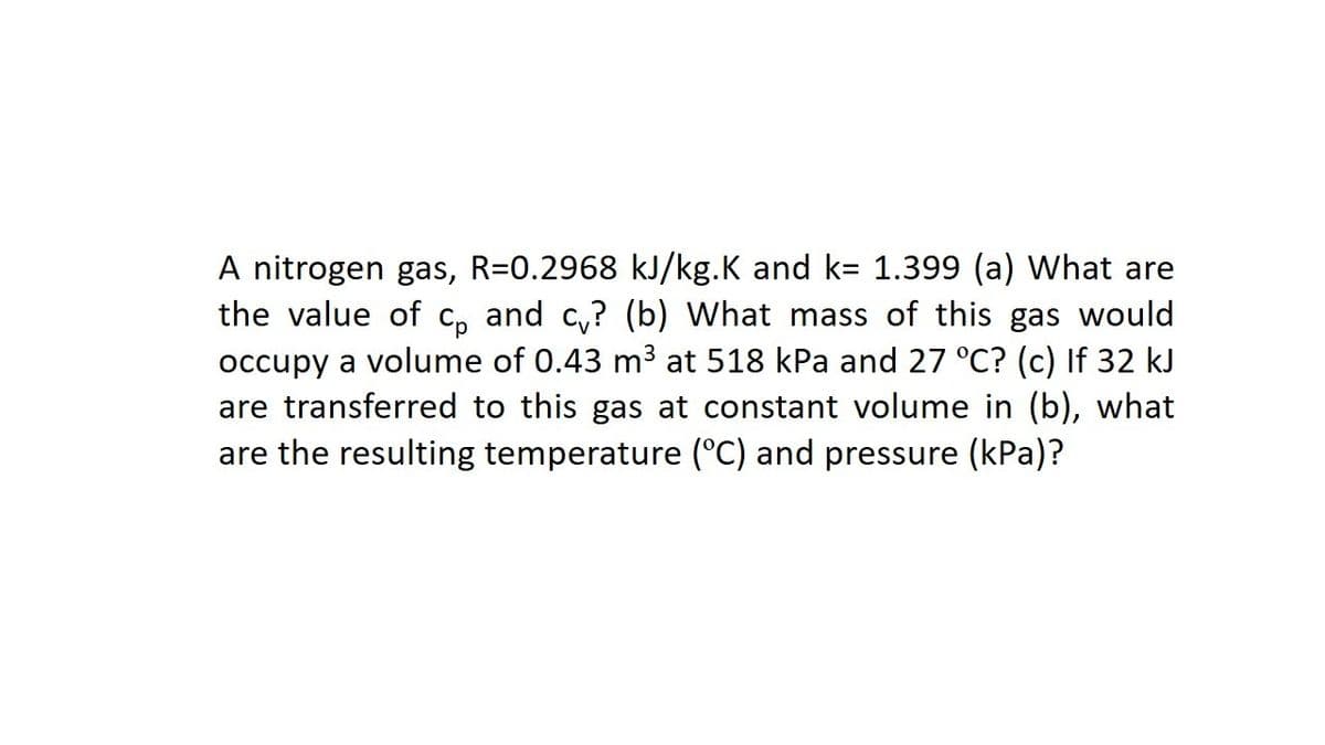 A nitrogen gas, R=0.2968 kJ/kg.K and k= 1.399 (a) What are
the value of c, and c,? (b) What mass of this gas would
occupy a volume of 0.43 m3 at 518 kPa and 27 °C? (c) If 32 kJ
are transferred to this gas at constant volume in (b), what
are the resulting temperature (°C) and pressure (kPa)?

