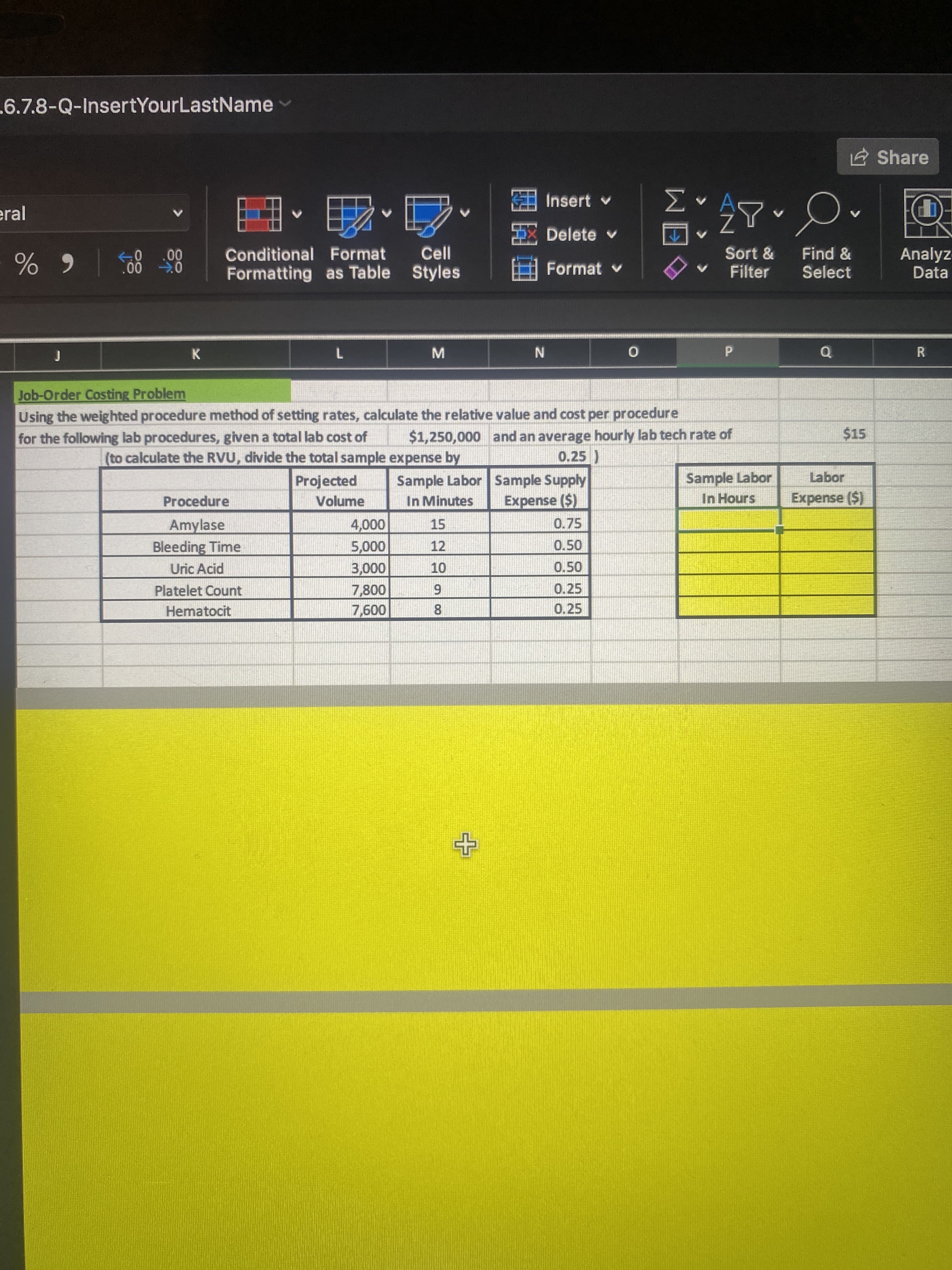 RI
6.7.8-Q-InsertYourLastName
E Share
KEE Insert v
V A
eral
Delete v
个
八Z
Analyz-
Data
Conditional Format
Cell
Sort &
Find &
Formatting as Table Styles
Format v
Filter
Select
0 00
|6 %
K
M.
7.
Job-Order Costing Problem
Using the weighted procedure method of setting rates, calculate the relative value and cost per procedure
$1,250,000 and an average hourly lab tech rate of
0.25 )
for the following lab procedures, given a total lab cost of
$15
(to calculate the RVU, divide the total sample expense by
Sample Labor
In Hours
Labor
Sample Labor Sample Supply
In Minutes
Projected
Procedure
Volume
Expense ($)
Expense ($)
Amylase
15
0.75
000
12
Bleeding Time
0.50
000'sS
0.50
000'
7,800
Uric Acid
Platelet Count
0.25
6.
Hematocit
0.25
8.
