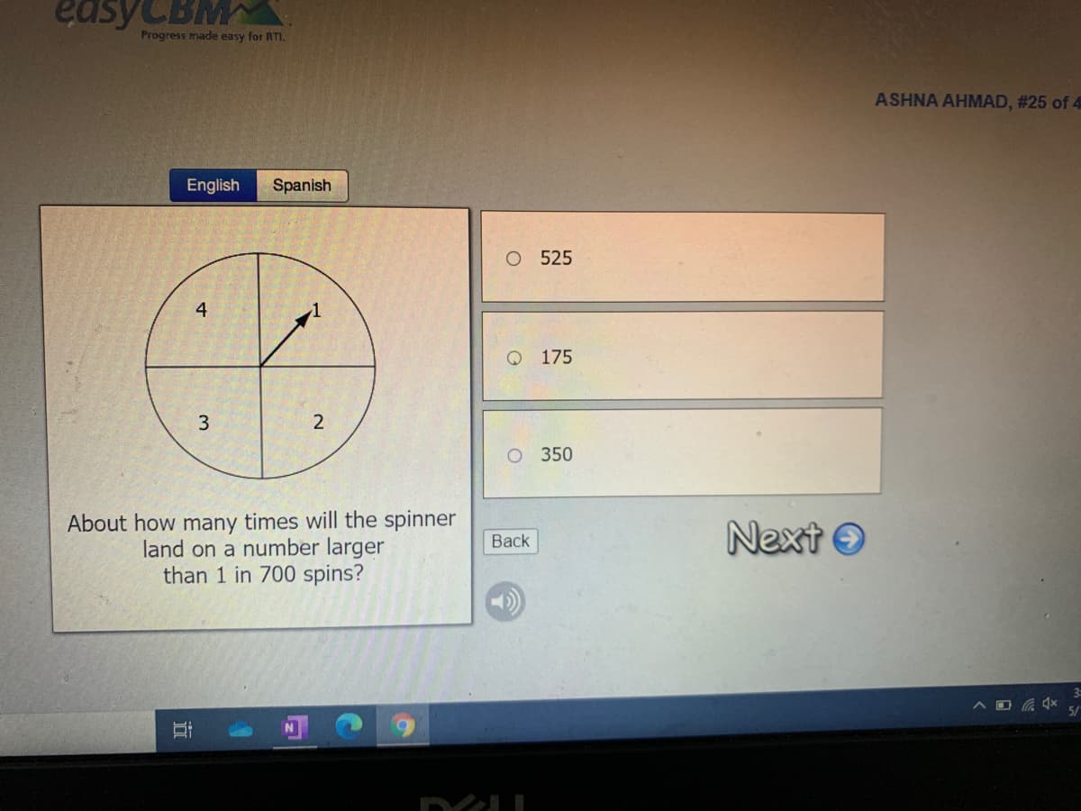 easyCBM
Progress made easy for RTI.
ASHNA AHMAD, #25 of 4
English
Spanish
525
4
175
350
About how many times will the spinner
land on a number larger
than 1 in 700 spins?
Next O
Вack
