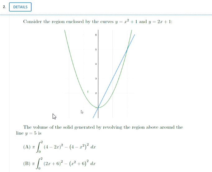2.
DETAILS
Consider the region enclosed by the curves y = x² + 1 and y = 2r + 1:
The volume of the solid generated by revolving the region above around the
line y = 5 is
[ (4 – 27)² – (4 – x2)° dr
(В) я
(2r + 6)² – (1² + 6)² dx
