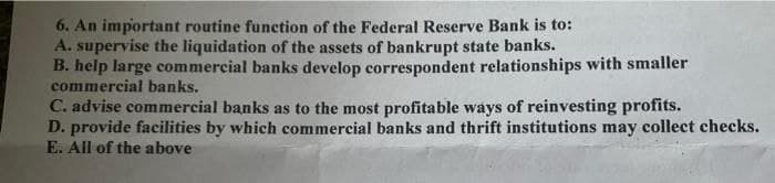 6. An important routine function of the Federal Reserve Bank is to:
A. supervise the liquidation of the assets of bankrupt state banks.
B. help large commercial banks develop correspondent relationships with smaller
commercial banks.
C. advise commercial banks as to the most profitable ways of reinvesting profits.
D. provide facilities by which commercial banks and thrift institutions may collect checks.
E. All of the above