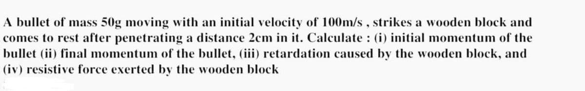 A bullet of mass 50g moving with an initial velocity of 100m/s, strikes a wooden block and
comes to rest after penetrating a distance 2cm in it. Calculate : (i) initial momentum of the
bullet (ii) final momentum of the bullet, (iii) retardation caused by the wooden block, and
(iv) resistive force exerted by the wooden block
