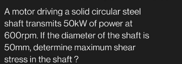 A motor driving a solid circular steel
shaft transmits 50kW of power at
600rpm. If the diameter of the shaft is
50mm, determine maximum shear
stress in the shaft?