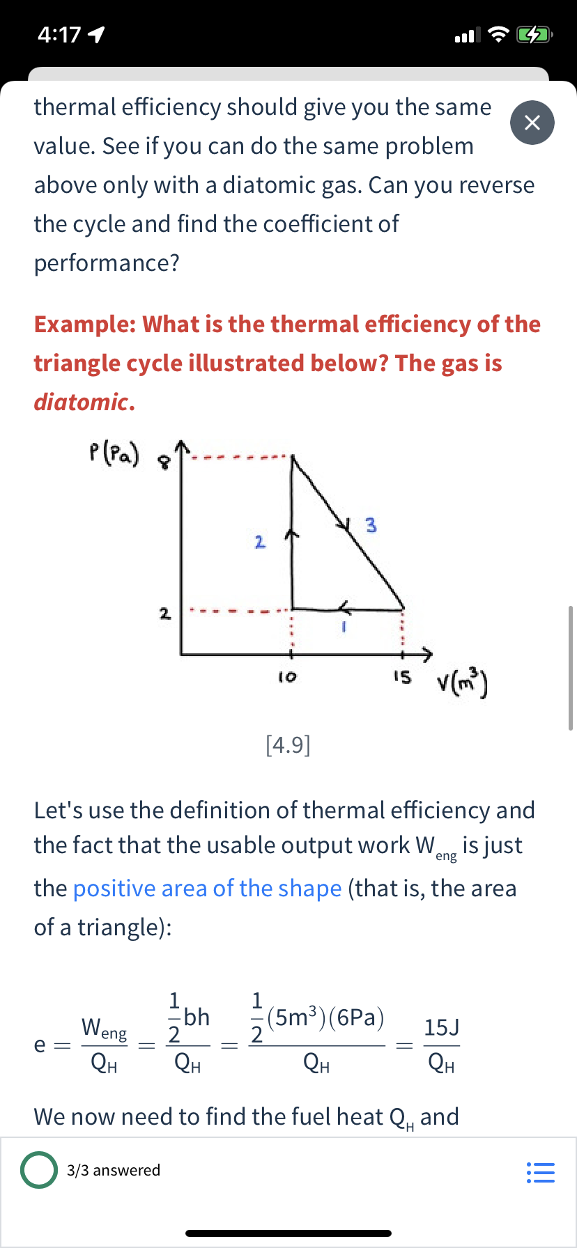 4:17 1
thermal efficiency should give you the same
value. See if you can do the same problem
above only with a diatomic gas. Can you reverse
the cycle and find the coefficient of
performance?
Example: What is the thermal efficiency of the
triangle cycle illustrated below? The gas is
diatomic.
P(Pa) ?
2.
2
I5 v(m)
10
[4.9]
Let's use the definition of thermal efficiency and
the fact that the usable output work Wang is just
the positive area of the shape (that is, the area
of a triangle):
Ebh
2
(5m³)(6Pa)
2
QH
Weng
15J
e
QH
QH
QH
We now need to find the fuel heat Q, and
3/3 answered
!!

