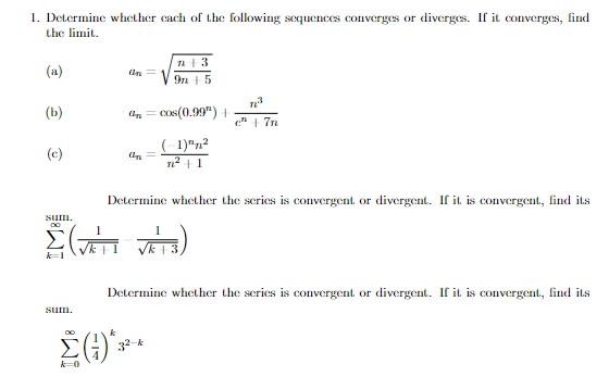 1. Determine whether cach of the following sequences converges or diverges. If it converges, find
the limit.
(a)
9n +5
(b)
dn = Cos(0.99") +
e" 1 7n
(c)
n² | 1
Determine whether the scries is convergent or divergent. If it is convergent, find its
sum.
k=1
Determine whether the scries is convergent or divergent. If it is convergent, find its
sutm.
