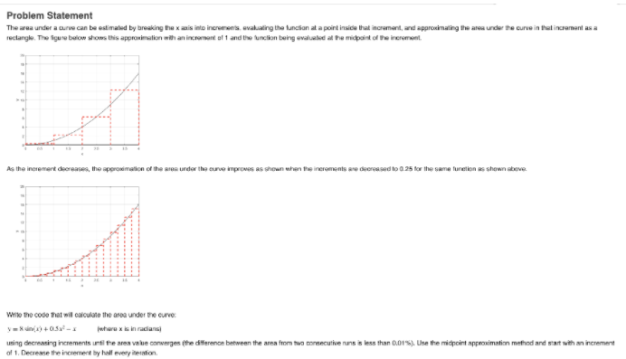 Problem Statement
The area under a curve can be estimaled by breaking the x asis into increments, evakualing the luncian at a point insice that incrament, and approximating the area under the curve in that incrament as a
reclangke. The igure below shows this approximalion with an incronent el 1 and the tunclion being evaluabed al he midpaint of he increment.
As the increment deoreases, the approsimation of the aren undor the ourve improves as shown when the ineroments are deereased to 0.25 for the same tunetion as shown abeve.
Wto the code hat will calculate the area under the curve:
Vina)+ 0.5-
(wheru x is in radians
using decreasing increments until the aren value converges (the difference between the area from two onsecutive runs is less than 0.01%). Use the midpoint approximation method and start with an increment
of 1. Decrease the increment by half every iteration.
