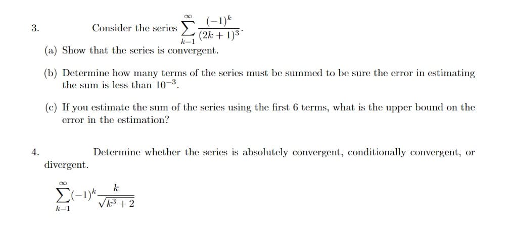 (-1)*
(2k + 1)3
3.
Consider the scrics
(a) Show that the scries is convergent.
(b) Determine how many terms of the scrics must be summed to be sure the crror in cstimating
the sum is less than 10 3.
(c) If you cstimate the sum of the scries using the first 6 tcrms, what is the upper bound on the
crror in the cstimation?
4.
Determine whether the scrics is absolutely convergent, conditionally convergent, or
divergent.
E(-1)*.
Vk3 +2
k=1
