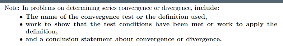 Note: In problems on determining scries convergence or divergence, include:
• The name of the convergence test or the definition used,
• work to show that the test conditions have been met or work to apply the
definition,
• and a conclusion statement about convergence or divergence.
