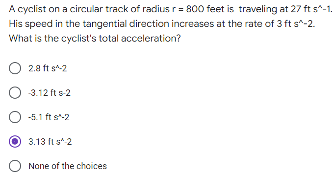 A cyclist on a circular track of radius r = 800 feet is traveling at 27 ft s^-1.
His speed in the tangential direction increases at the rate of 3 ft s^-2.
What is the cyclist's total acceleration?
2.8 ft s^-2
-3.12 ft s-2
-5.1 ft s^-2
3.13 ft s^-2
None of the choices